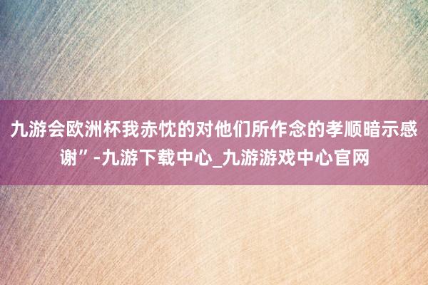 九游会欧洲杯我赤忱的对他们所作念的孝顺暗示感谢”-九游下载中心_九游游戏中心官网