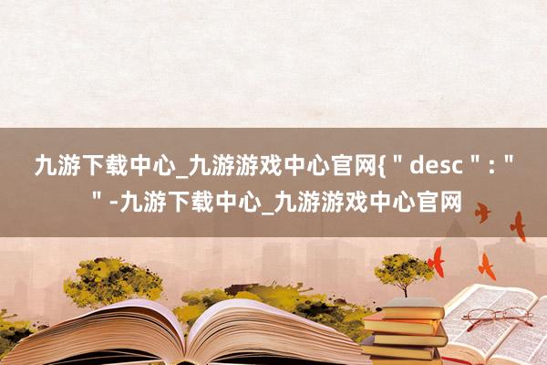 九游下载中心_九游游戏中心官网{＂desc＂:＂＂-九游下载中心_九游游戏中心官网