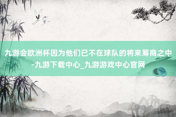 九游会欧洲杯因为他们已不在球队的将来筹商之中-九游下载中心_九游游戏中心官网