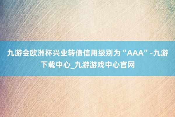 九游会欧洲杯兴业转债信用级别为“AAA”-九游下载中心_九游游戏中心官网