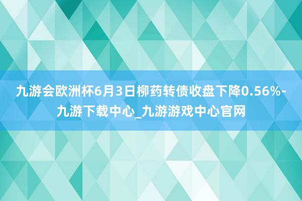 九游会欧洲杯6月3日柳药转债收盘下降0.56%-九游下载中心_九游游戏中心官网