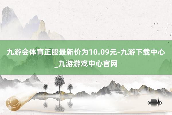 九游会体育正股最新价为10.09元-九游下载中心_九游游戏中心官网