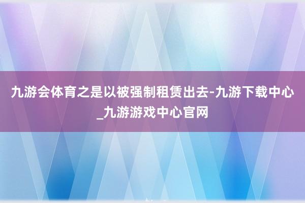 九游会体育之是以被强制租赁出去-九游下载中心_九游游戏中心官网