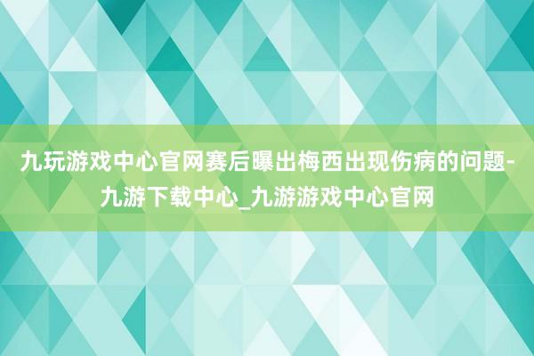 九玩游戏中心官网赛后曝出梅西出现伤病的问题-九游下载中心_九游游戏中心官网