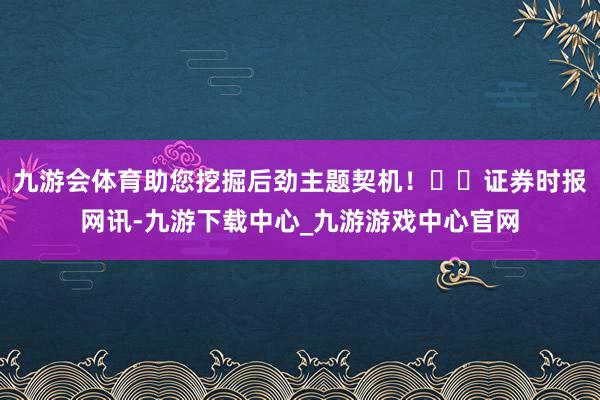 九游会体育助您挖掘后劲主题契机！		证券时报网讯-九游下载中心_九游游戏中心官网