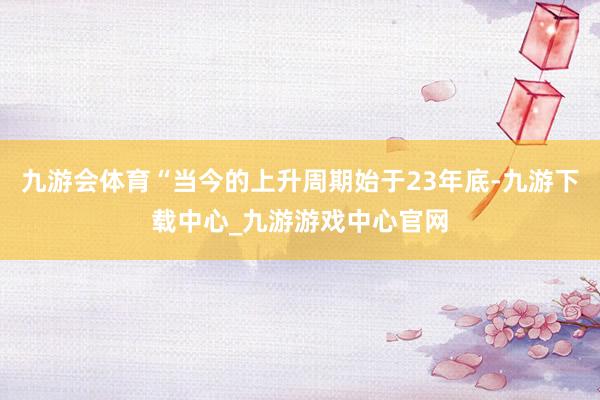 九游会体育“当今的上升周期始于23年底-九游下载中心_九游游戏中心官网