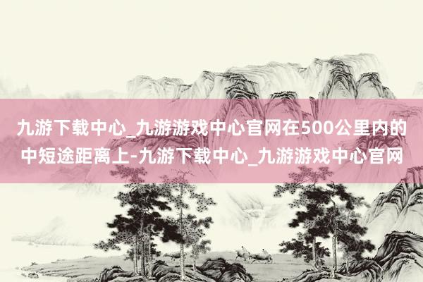 九游下载中心_九游游戏中心官网在500公里内的中短途距离上-九游下载中心_九游游戏中心官网