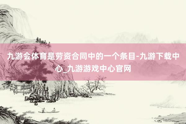 九游会体育是劳资合同中的一个条目-九游下载中心_九游游戏中心官网