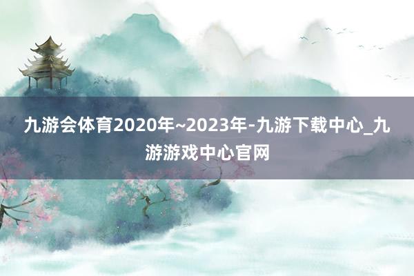 九游会体育2020年~2023年-九游下载中心_九游游戏中心官网