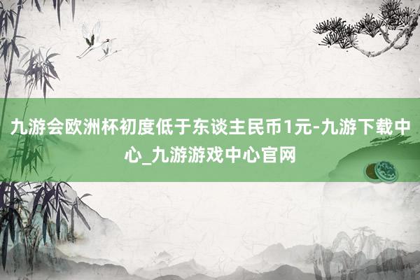 九游会欧洲杯初度低于东谈主民币1元-九游下载中心_九游游戏中心官网