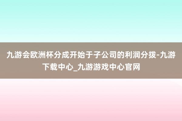 九游会欧洲杯分成开始于子公司的利润分拨-九游下载中心_九游游戏中心官网