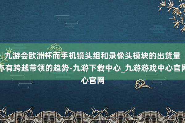 九游会欧洲杯而手机镜头组和录像头模块的出货量亦有跨越带领的趋势-九游下载中心_九游游戏中心官网