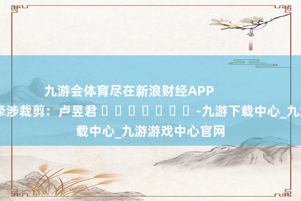 九游会体育尽在新浪财经APP            						牵涉裁剪：卢昱君 							-九游下载中心_九游游戏中心官网