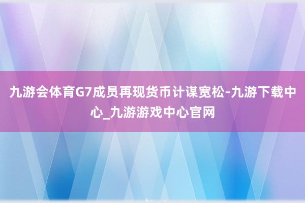 九游会体育G7成员再现货币计谋宽松-九游下载中心_九游游戏中心官网