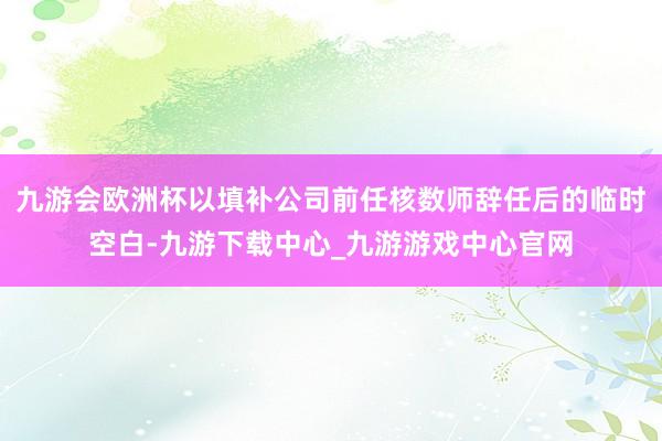 九游会欧洲杯以填补公司前任核数师辞任后的临时空白-九游下载中心_九游游戏中心官网