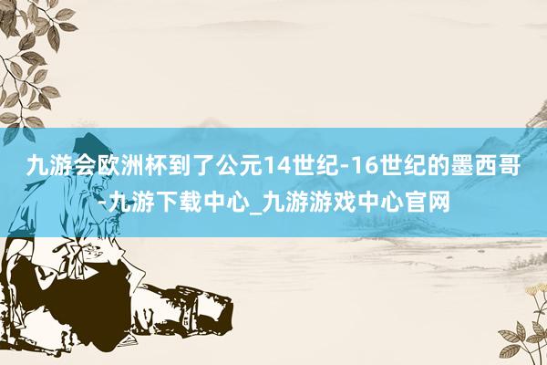 九游会欧洲杯到了公元14世纪-16世纪的墨西哥-九游下载中心_九游游戏中心官网