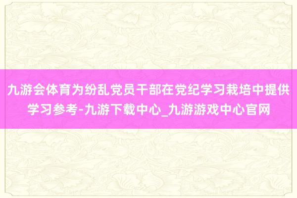 九游会体育为纷乱党员干部在党纪学习栽培中提供学习参考-九游下载中心_九游游戏中心官网