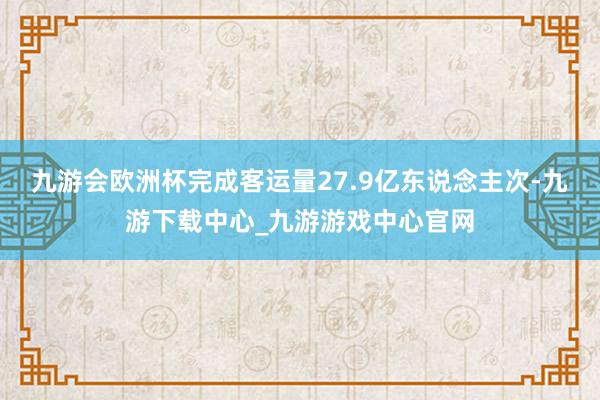 九游会欧洲杯完成客运量27.9亿东说念主次-九游下载中心_九游游戏中心官网