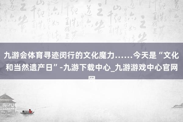 九游会体育寻迹闵行的文化魔力……今天是“文化和当然遗产日”-九游下载中心_九游游戏中心官网