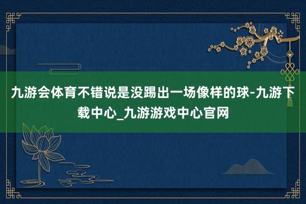 九游会体育不错说是没踢出一场像样的球-九游下载中心_九游游戏中心官网