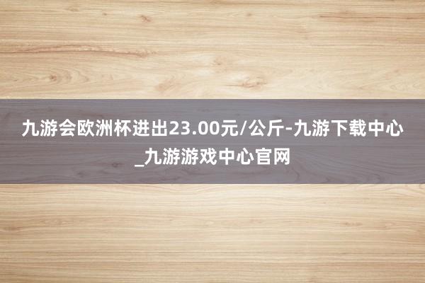 九游会欧洲杯进出23.00元/公斤-九游下载中心_九游游戏中心官网