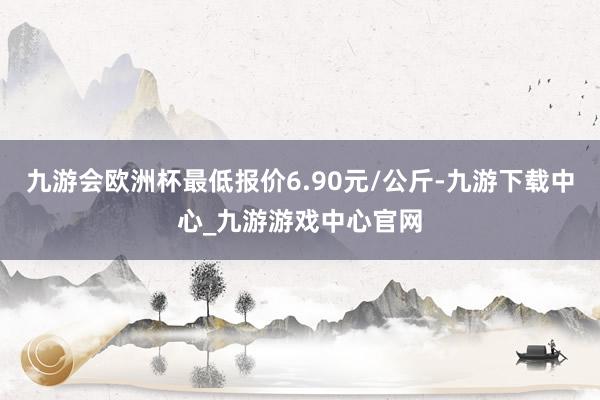 九游会欧洲杯最低报价6.90元/公斤-九游下载中心_九游游戏中心官网