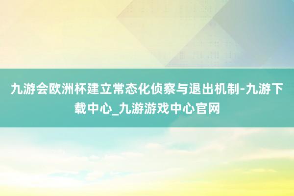 九游会欧洲杯建立常态化侦察与退出机制-九游下载中心_九游游戏中心官网