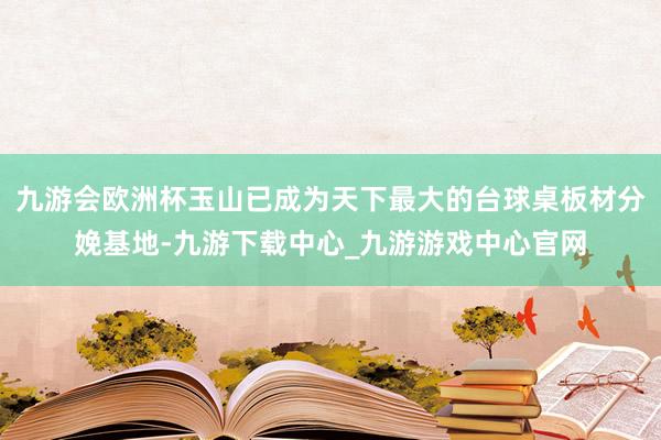 九游会欧洲杯玉山已成为天下最大的台球桌板材分娩基地-九游下载中心_九游游戏中心官网