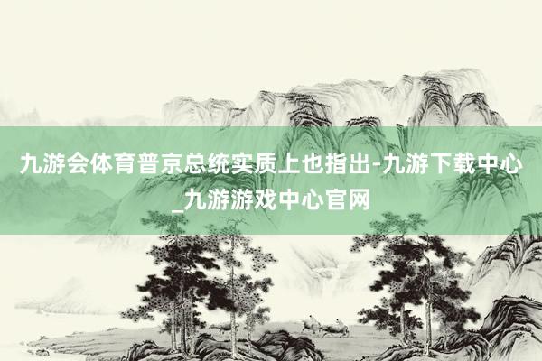 九游会体育普京总统实质上也指出-九游下载中心_九游游戏中心官网