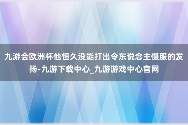 九游会欧洲杯他恒久没能打出令东说念主慑服的发扬-九游下载中心_九游游戏中心官网