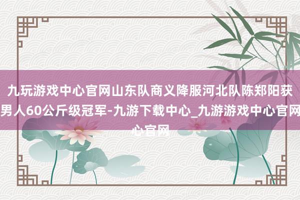 九玩游戏中心官网山东队商义降服河北队陈郑阳获男人60公斤级冠军-九游下载中心_九游游戏中心官网