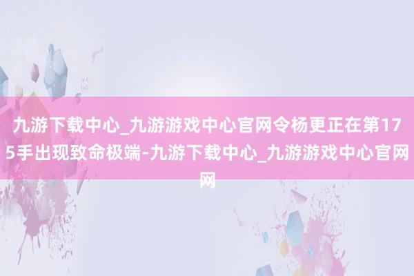 九游下载中心_九游游戏中心官网令杨更正在第175手出现致命极端-九游下载中心_九游游戏中心官网