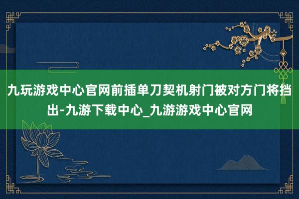 九玩游戏中心官网前插单刀契机射门被对方门将挡出-九游下载中心_九游游戏中心官网