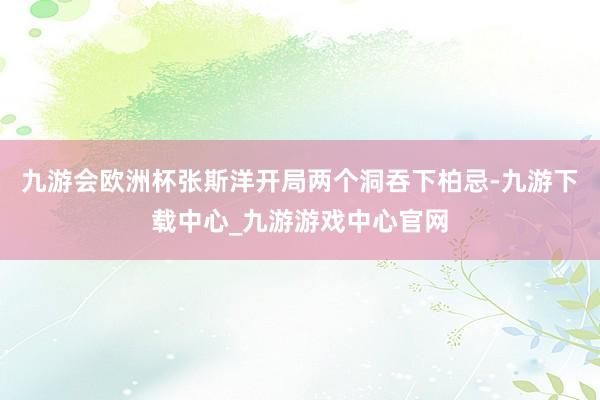 九游会欧洲杯　　张斯洋开局两个洞吞下柏忌-九游下载中心_九游游戏中心官网