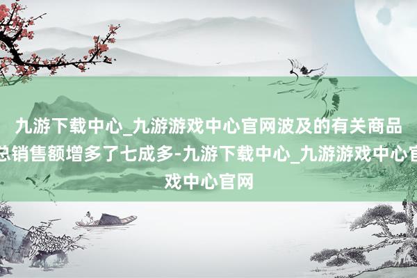 九游下载中心_九游游戏中心官网波及的有关商品的总销售额增多了七成多-九游下载中心_九游游戏中心官网