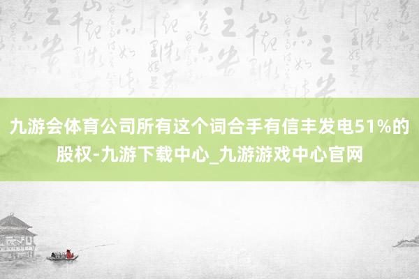 九游会体育公司所有这个词合手有信丰发电51%的股权-九游下载中心_九游游戏中心官网