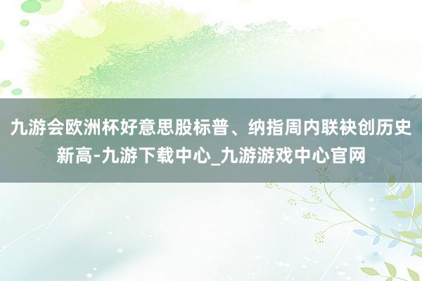 九游会欧洲杯好意思股标普、纳指周内联袂创历史新高-九游下载中心_九游游戏中心官网