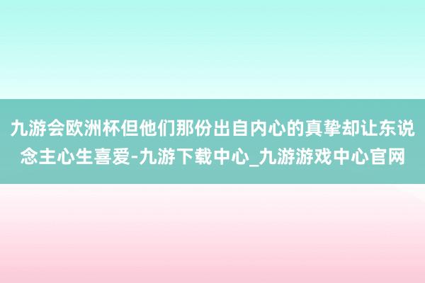 九游会欧洲杯但他们那份出自内心的真挚却让东说念主心生喜爱-九游下载中心_九游游戏中心官网