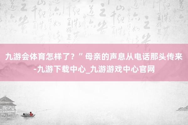 九游会体育怎样了？”母亲的声息从电话那头传来-九游下载中心_九游游戏中心官网