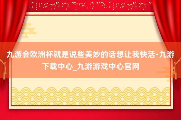 九游会欧洲杯就是说些美妙的话想让我快活-九游下载中心_九游游戏中心官网