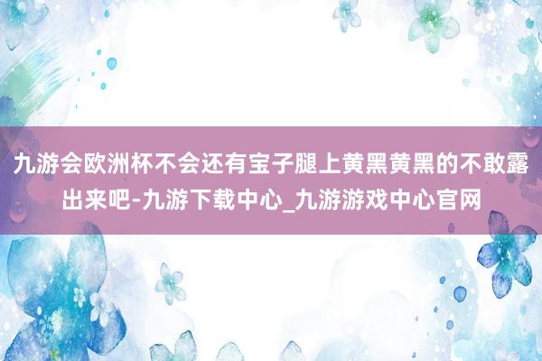 九游会欧洲杯不会还有宝子腿上黄黑黄黑的不敢露出来吧-九游下载中心_九游游戏中心官网