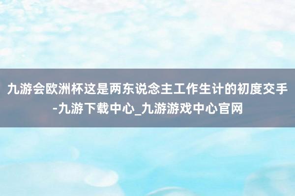 九游会欧洲杯这是两东说念主工作生计的初度交手-九游下载中心_九游游戏中心官网