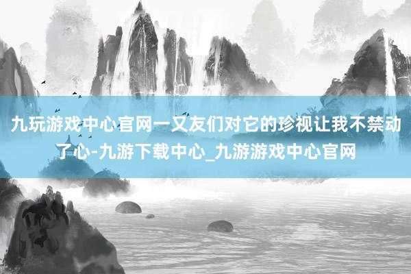 九玩游戏中心官网一又友们对它的珍视让我不禁动了心-九游下载中心_九游游戏中心官网