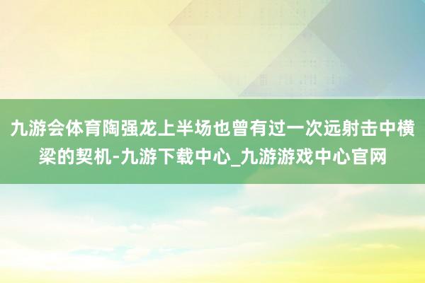 九游会体育陶强龙上半场也曾有过一次远射击中横梁的契机-九游下载中心_九游游戏中心官网