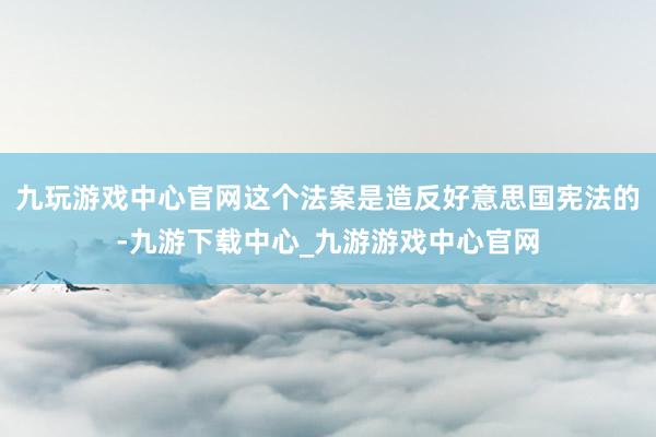 九玩游戏中心官网这个法案是造反好意思国宪法的-九游下载中心_九游游戏中心官网