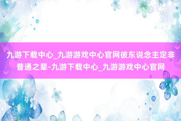 九游下载中心_九游游戏中心官网彼东说念主定非普通之辈-九游下载中心_九游游戏中心官网