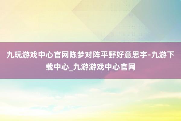 九玩游戏中心官网陈梦对阵平野好意思宇-九游下载中心_九游游戏中心官网