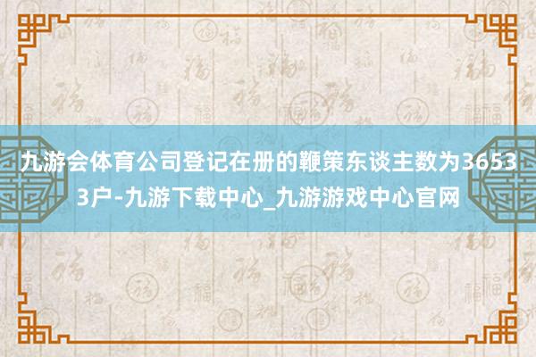 九游会体育公司登记在册的鞭策东谈主数为36533户-九游下载中心_九游游戏中心官网