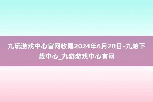 九玩游戏中心官网收尾2024年6月20日-九游下载中心_九游游戏中心官网