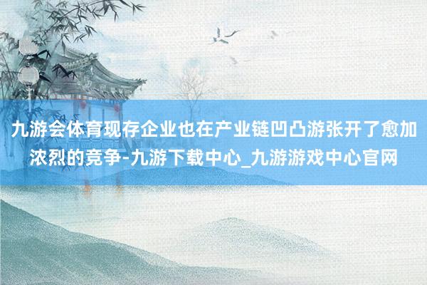 九游会体育现存企业也在产业链凹凸游张开了愈加浓烈的竞争-九游下载中心_九游游戏中心官网